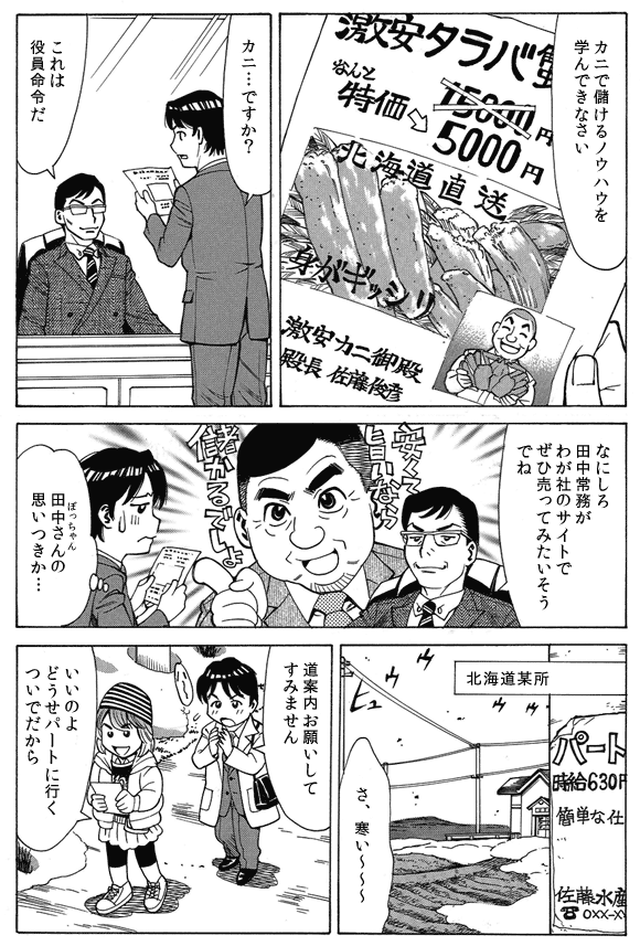 鈴木部長「カニで儲けるノウハウを学んできなさい」
三ノ宮純二「カニ…ですか？」
鈴木部長「これは役員命令だ」
「なにしろ田中常務がわが社のサイトでぜひ売ってみたいそうでね」
三ノ宮純二「田中さん（ぼっちゃん）の思いつきか…」
—北海道某所。
三ノ宮純二「さ、寒い〜〜〜」
「道案内お願いしてすみません」
通行人「いいのよどうせパートに行くついでだから」