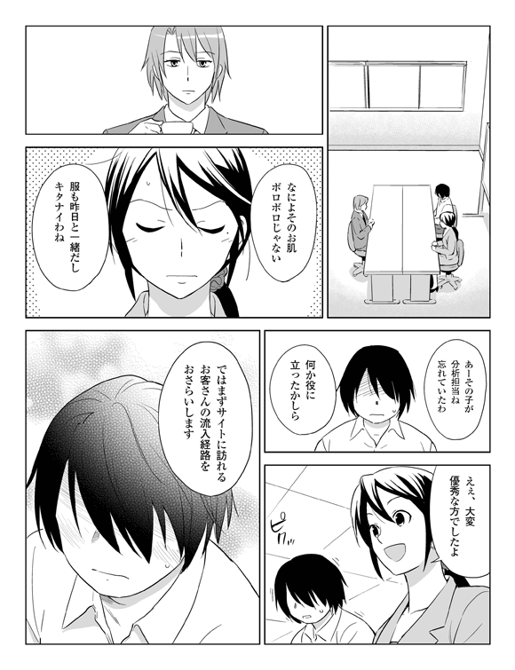 （打ち合わせ室）
板井「なによそのお肌、ボロボロじゃない。服も昨日と一緒だし、キタナイわね」
板井（将解を見て）「あーその子が分析担当ね。わすれていたわ。何か役にたったかしら」
三立「えぇ、大変優秀な方でしたよ」
将解 ピクッ（照れる）
三立「ではまずサイトに訪れるお客さんの流入経路をおさらいします