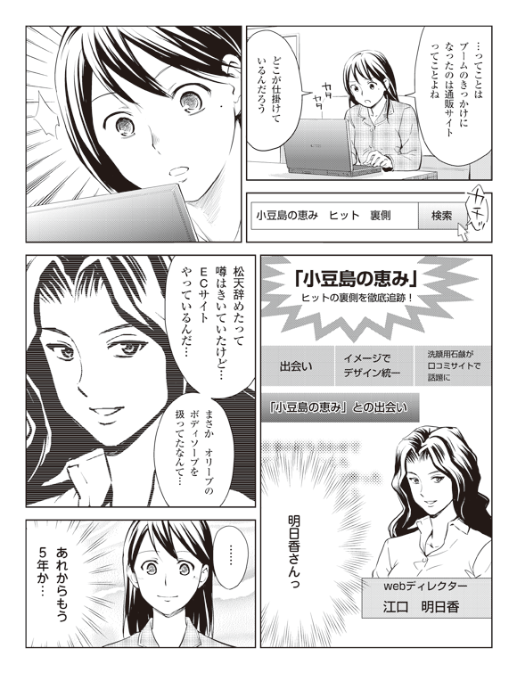 瞳「…ってことはブームのきっかけになったのは通販サイトってことよね」
「どこが仕掛けているんだろう」
検索窓「小豆島の恵み　ヒット　裏側　検索」カチッ
「小豆島の恵み」ヒットの裏側を徹底追跡！
出会い　イメージでデザイン統一　洗顔用石鹸が口コミサイトで話題に
「小豆島の恵み」との出会い
ｗｅｂディレクター
江口　明日香
瞳「明日香さんっ」
「松天辞めたって噂はきいていたけど…ＥＣサイトやっているんだ…」
「まさか　オリーブのボディソープを扱ってたなんて…」
「……あれからもう５年か…」