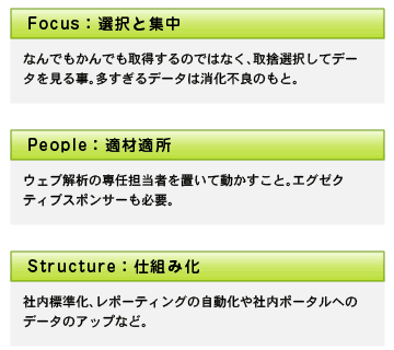 選択と集中：なんでもかんでも取得するのではなく、取捨選択してデータを見ること。多すぎるデータは消化不良のもと。　適材適所：ウェブ解析の専任担当者を置いて動かすこと。エグゼクティブスポンサーも必要。　仕組み化：社内標準化、レポーティングの自動化や社内ポータルへのデータのアップなど。