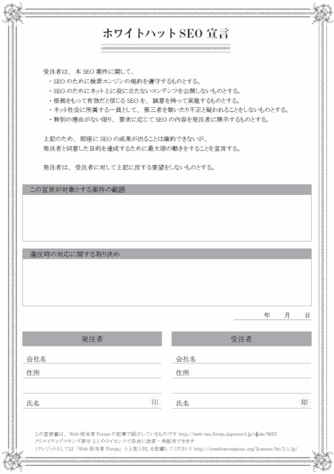 ホワイトハットSEO 宣言
受注者は、本SEO 案件に関して、
　・SEO のために検索エンジンの規約を遵守するものとする。
　・SEO のためにネット上に役に立たないコンテンツを公開しないものとする。
　・根拠をもって有効だと信じるSEO を、誠意を持って実施するものとする。
　・ネット社会に所属する一員として、第三者を欺いたり不正と疑われることをしないものとする。
　・特別の理由がない限り、要求に応じてSEO の内容を発注者に開示するものとする。
上記のため、即座にSEO の成果が出ることは確約できないが、
発注者と同意した目的を達成するために最大限の動きをすることを宣言する。
発注者は、受注者に対して上記に反する要望をしないものとする。
この宣言が対象とする案件の範囲
違反時の対応に関する取り決め
　　　　　　年　　　月　　　日
会社名
住所
印
この宣言書は、Web 担当者Forum の記事で紹介しているものです http://web-tan.forum.impressrd.jp/node/8653
クリエイティブコモンズ表示 2.1 のライセンスで自由に改変・再配布できます
（クレジットとしては「Web 担当者Forum」と上記URL を記載してください） http://creativecommons.org/licenses/by/2.1/jp/
発注者
氏名
会社名
住所
氏名印
受注者