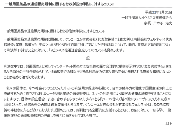 
一般用医薬品の通信販売規制に関する行政訴訟の判決に対するコメント
平成22年3月31日
一般社団法人ｅビジネス推進連合会
会長　三木谷　浩史
一般用医薬品の通信販売規制に関する行政訴訟の判決に対するコメント
一般用医薬品の通信販売規制に関連して、ケンコーコム株式会社（代表取締役：後藤玄利）と有限会社ウェルネット（代表取締役：尾藤　昌道）が、平成２１年５月２５日付で国に対して起こした行政訴訟について、昨日、東京地方裁判所において判決が下されたことに対して、「ｅビジネス推進連合会」としてのコメントを発表します。
記
判決文中では、対面販売と比較してインターネット販売では安全性の面で合理的な根拠が示されないまま劣位するとされるなど両社の主張が認められず、通信販売での購入を求める利用者の切実な声も完全に無視される異常な事態になったことは極めて遺憾であります。
　我々の団体は、今や社会インフラとなったネットの利活用の促進等を通じて、日本の競争力の強化や国民生活の向上に貢献するために設立されました。一般用医薬品の通信販売は、ネットの利活用により国民の健康の維持を支えることになりますので、団体の設立趣旨にまさに合致するものであり、少なくとも約１．７２億人（延べ数）のユーザに支えられた我々団体にとって、通信販売の再開は最重要案件と考えます。ケンコーコム株式会社と有限会社ウェルネットは、ただちに控訴の手続きに入ると聞いております。団体としては、裁判続行を全面的に支援するとともに、政府に対して一刻も早く一般用医薬品の通信販売規制の見直しを強力に働きかけてまいります。
