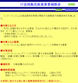 IT活用販売促進事業補助金
インターネットによる商品販売を新規で開設する商業者や商業団体を支援します。
■対象となる方
市内に店舗を有する中小企業者、又はその2者以上が構成する団体で、次の条件を　すべて満たしている　商業者
・市税を完納していること。
・販売する商品、サービスが公序良俗に反しないこと。
■対象となる事業
インターネット上に商品の販売サイトのホームページを開設する事業
■対象経費
インターネットショップページの作成に要する委託経費、及びインターネット初期開設
経費（初期工事費、ドメイン取得費、サーバー初期設定費およびSEO対策費（初回のみ）)
■補助率
対象経費の３０％以内
■補助限度額
新規で独自にショップページを作成する場合　　上限５０万円
既存ショップストア内にぺージを作成する場合 　上限３０万円