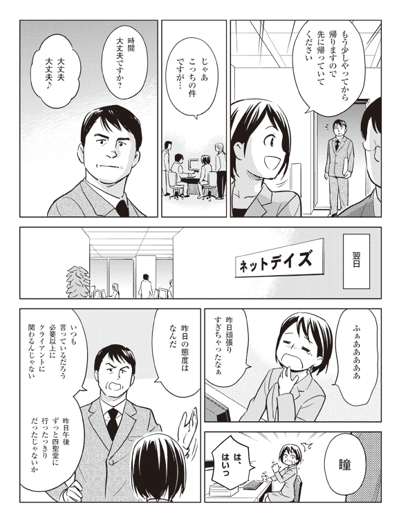 瞳「もう少しやってから帰りますので先に帰っていてください」
「じゃあこっちの件ですが…」
クライアント「時間大丈夫ですか？」
瞳「大丈夫大丈夫♪」
翌日
瞳「ふぁあああああ昨日頑張りすぎちゃったなぁ」
後藤「瞳」
瞳「は、はいっ」
後藤「昨日の態度はなんだ」
「いつも言っているだろう必要以上にクライアントに関わるんじゃない」
「昨日午後ずっと四聖堂に行ったっきりだったじゃないか」