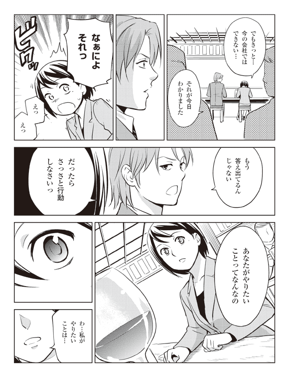 瞳「でもきっと…今の会社ではできない…」
「それが今日わかりました」
板井「なぁによそれっ」
瞳「えっえっ」
板井「もう答え出てるんじゃない」
「だったらさっさと行動しなさいっ」
「あなたがやりたいことってなんなの」
瞳「わ…私がやりたいことは…」