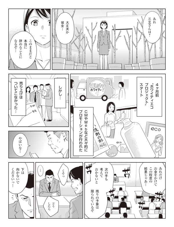 社員「あれ三立さんは？」
「大丈夫か彼女…」
「このままだと本当に辞めることになるぞ…」
４ヶ月前“ホワイティエコプロジェクト”スタート
ＣＭやＷｅｂなど大々的にプロモーションが行われた
しかし…
売り上げはついてこなかった…
社員「やばいな…」
「あれだけお金をかけてこの程度の結果じゃあ…」
「次の手も考えておかないと」
「残りの予算は限られているぞ」
「くそっどうしたら」
瞳「下は向かないでくださいっ！」