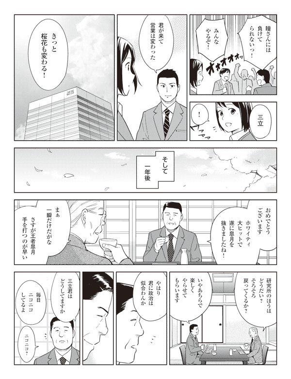 社員「瞳さんには負けてられないっ！」
「みんなやるぞ！」
若林「三立」
瞳「！」
若林「君が来て営業は変わった」
「きっと桜花も変わる！」
そして一年後
真坂「おめでとうございます」
「ホワイティ大ヒットで遂に皐月を抜きましたね！」
社長「まぁ一瞬だけだがな」
「さすが王者皐月手を打つのが早い」
「研究所のほうはどうだい？そろそろ戻ってくるか？」
真坂「いやあちらで楽しくやらせてもらいます」
社長「やはり君に政治は似合わんか」
真坂「三立君はどうしてますか」
社長「毎日ニコニコしてるよ」
真坂「ニコニコ？」