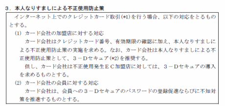 ３．本人なりすましによる不正使用防止策
インターネット上でのクレジットカード取引(*1)を行う場合、以下の対応をとるものとする。
(1) カード会社の加盟店に対する対応
カード会社はクレジットカード番号、有効期限の確認に加え、本人なりすましによる不正使用防止策の実施を求める。なお、カード会社は本人なりすましによる不正使用防止策として、３－Ｄセキュア(*2)を推奨する。
但し、カード会社は不正使用発生ＥＣ加盟店に対しては、３－Ｄセキュアの導入を求めるものとする。
(2) カード会社の会員に対する対応
カード会社は、会員への３－Ｄセキュアのパスワードの登録促進ならびに不知対
策を推進するものとする。