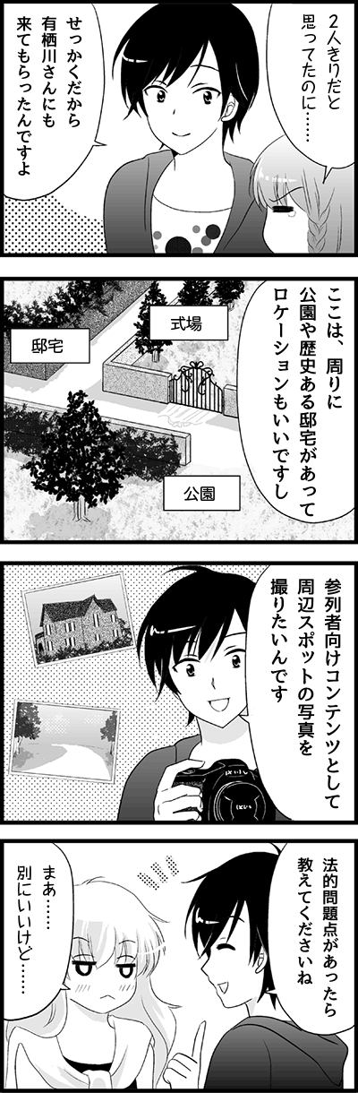 ２人きりだと
思ってたのに……
せっかくだから
有栖川さんにも
来てもらったんですよ
ここは、周りに
公園や歴史ある邸宅があって
ロケーションもいいですし
式場
邸宅
公園
参列者向けコンテンツとして
周辺スポットの写真を
撮りたいんです
法的問題点があったら
教えてくださいね
まあ……
別にいいけど……