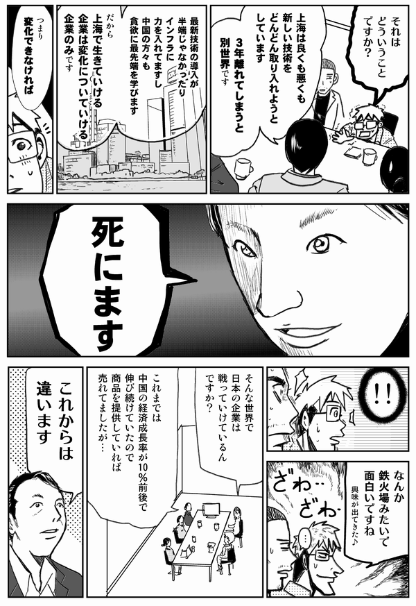 それは
どういうことですか？

上海は良くも悪くも
新しい技術を
どんどん取り入れようとしています
3年離れてしまうと
別世界です

最新技術の導入が
半端じゃなかったり
インフラに
力を入れていますし
中国の方々も
貪欲に最先端を学びます

だから
上海で生きていける
企業は変化についていける
企業のみです

つまり変化できなければ

死にます

なんか鉄火場みたいで
面白いですね
興味が出てきた♪

そんな世界で
日本の企業は
戦っていけてるんですか？

これまでは
中国の経済成長率が10％前後で
伸び続けていたので
商品を提供していれば
売れてましたが…
これからは違います
