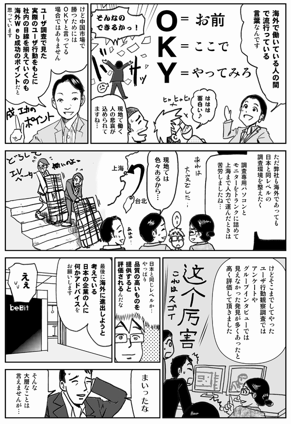 海外で働いている人の間で
流行っている言葉なんです

O＝お前
K＝ここで
Y＝やってみろ

ははは面白い

現地で働く人の悲哀が
込められてますね…

けど中国市場で勝つためには
OKYと言ってる場合ではありません
ユーザ調査で見た
実際のユーザ行動をもとに
社内の目線を揃えていくのも
海外Web成功のポイントだと思っています

ただ弊社も海外であっても
日本と同レベルの
調査環境を整えたく
調査専用パソコンと
モニターをトランクに詰めて
上海まで運んだときは
苦労しましたね…

現地では色々あるから…

けどそこまでしてやった
ユーザ行動観察調査では
アンケートや
グループインタビューでは
見えなかった発見が多くあったと
高く評価して頂きました

日本と同じレベルか…
やっぱり品質の高いものを
提供すると
評価されるんだな

最後に海外に進出しようと
考えている
日本企業の人に
何かアドバイスをお願いします

えぇ

まいったな
そんな大層なことは言えませんが…
