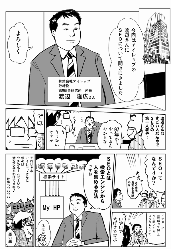 今回はアイレップの渡辺さんにSEOについて聞きに来ました
よろしく
株式会社アイレップ取締役　SEM総合研究所所長
渡辺隆広さん

渡辺さんはすごい人なんやで。SEOの第一人者や！
97年からやってるんやからな
そうなんですか？
では
SEOって何ですか？
ある意味勇気ある質問やな
イチローに『野球って何？』って聞いてるようなもんやで
いやいや大げさですよ
SEOとは検索エンジンから人を集める方法ですね
ほほぉ
それじゃあアイレップさんに頼めばウチのホームページでも活況になるわけですね♪仕事もウハウハ
悪い顔
