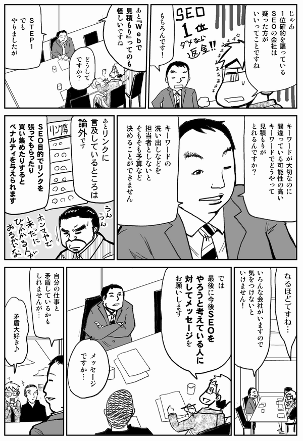 じゃあ1位確約を謳っているSEOの会社は疑った方がいいってことですね
もちろんです
あと「Webで見積もり」ってのも怪しいですね
どうしてですか？
STEP1でもやりましたが
キーワードが大切なのに、間違っている可能性の高いキーワードでどうやって見積もりがとれるんですか？
キーワードの洗い出しなどを担当者としないと、そもそも予算など決めることができません
あとリンクに言及しているところは論外です
SEO目的でリンクを張ってもらったり買い集めたりするとペナルティを与えられます
なるほどですね
いろんな会社がいますので気をつけないといけません
では最後に今後SEOをやろうと考えている人に対してメッセージをお願いします
メッセージですか
自分の仕事と矛盾しているかもしれませんが
矛盾大好き