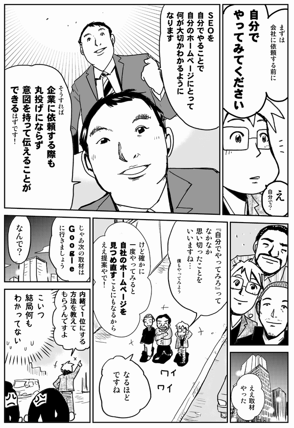 まずは会社に依頼する前に自分でやってみてください
SEOを自分でやることで自分のホームページにとって何が大切かわかるようになります
そうすれば企業に依頼する際も丸投げにならず意図を持って伝えることができるはずです
ええ取材やった
「自分でやってみろ」ってなかなか思い切ったことを言いますね
けど確かに一度やってみると自社のホームページを見つめ直すことになるからええ提案やで
なるほどですね
じゃあ次の取材はGoogleに行きましょう
なんで？
内緒で1位にする方法を教えてもらうんですよ
こいつ結局何もわかってない