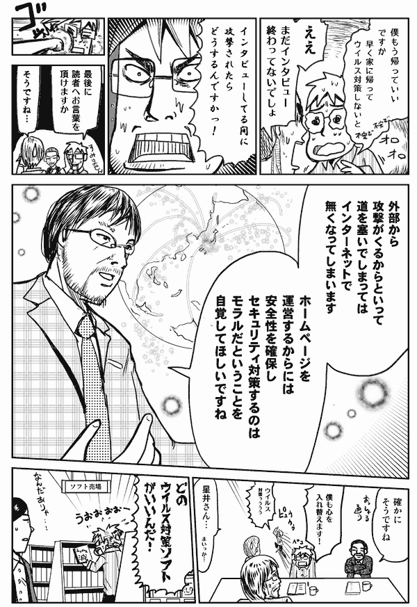 僕もう帰っていいですか？早く家に帰ってウイルス対策しないと。
ええ！まだインタビュー終わってないでしょ。
インタビューしている間に攻撃されたらどうするんですか。
最後に読者へのお言葉をいただけますか。
そうですね。
ウイルスから攻撃が来るからといって、道を塞いでしまってはインターネットでなくなってしまいます。ホームページを運営するからには安全性を確保し、セキュリティ対策するのはモラルだということを自覚して欲しいですね。
確かにそうですね。僕も心を入れ替えます。
どのウイルス対策ソフトがいいんだ！