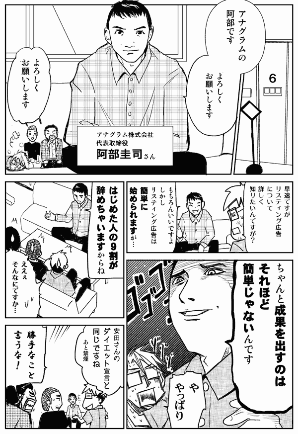 アナグラムの阿部です。よろしくお願いします。
アナグラム株式会社、代表取締役、阿部圭司さん。
よろしくお願いします。
さっそくですが、リスティング広告について、詳しく知りたいんですが。
もちろんいいですよ。しかしリスティング広告は簡単に始められますが、ちゃんと成果を出すのはそれほど簡単じゃないんです。
や、やっぱり。
始めた人の9割が辞めちゃいますからね。
ええぇ、そんなにですか？
安田さんのダイエット宣言と同じですね。あと禁煙。
勝手なこと言うな！