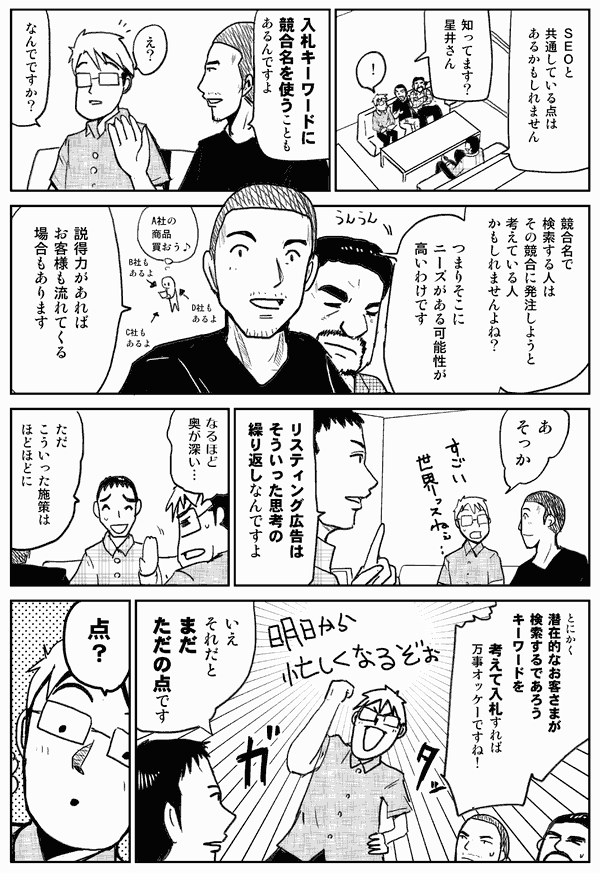 SEOと共通している点はあるかもしれません。
知ってます？星井さん。
入札キーワードに競合名を使うこともあるんですよ。
え？なんでですか？
競合名で検索する人は、その競合に発注しようと考えている人かもしれませんよね？　つまりそこにニーズがある可能性が高いわけです。説得力があればお客様も流れてくる場合もあります。
あ、そっか。
リスティング広告はそういった思考の繰り返しなんですよ。
なるほど、奥が深い。
ただ、こういった施策はほどほどに。
とにかく、潜在的なお客様が検索するであろうキーワードを、考えて入札すれば万事オッケーですね！
いえ、それだとまだタダの点です。
点？