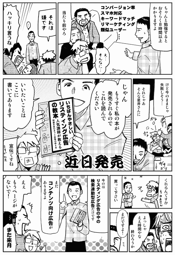 ちゃんと勉強すると、おそらく8時間以上かかりますよ。
そんなに？
当たり前やろ。
それは嫌です。
ハッキリ言うな。
けど今のままじゃ失敗しそう。
それじゃあそんな星井さんに。
じゃん。もうすぐ私の本が発売されるので、これを読んで下さい。
言いたいことはここに書いてあります。
宣伝ですね。
くれるんですか？買ってください。
よっしゃええ時間やな。終わろうか。
まだですよ。
今のはリスティング広告の中の検索連動型広告だけです。まだコンテンツ向け広告がありますよ。
ええ、もうページがないで。また来月。