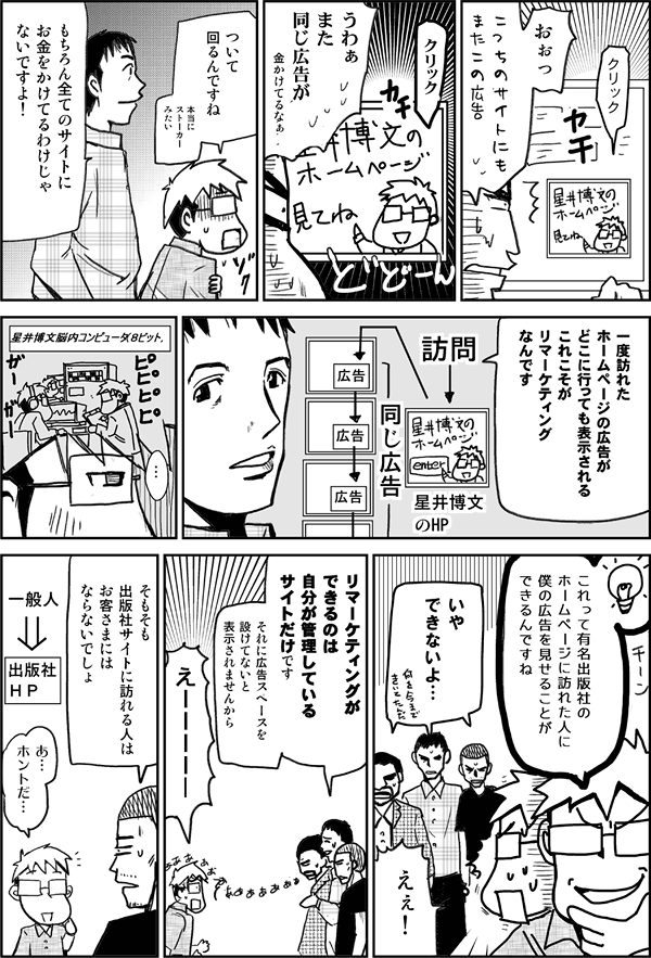 おぉっ。こっちの広告にもまたこの広告。
うわぁ、また同じ広告が。金かけてるなぁ。
ついて回るんですね。本当にストーカーみたい。
もちろんすべてのサイトにお金をかけてるわけじゃないですよ。
一度訪れたホームページの広告がどこに行っても表示される。これこそが李マーケティングなんです。
これって有名出版社のホームページに訪れた人に僕の広告を見せることができるんですね。
いやできないよ。
えぇ！
リマーケティングができるのは、自分が管理しているサイトだけです。それに広告スペースを設けてないと表示されませんから。
えー！
そもそも出版社に訪れる人は、お客様にならないでしょ。
あ、ホントだ。