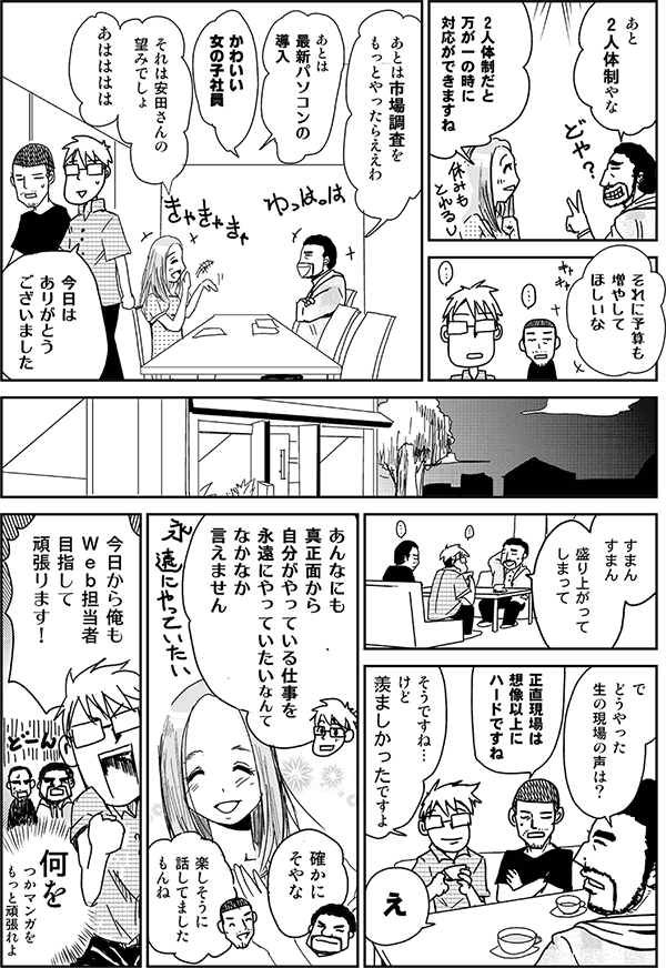 あと2人体制やな。
2人体制だと万が一の時に対応ができますね。それに予算も増やしてほしいな。
あとは市場調査をもっとやったらええわ。
あとは最新パソコンの導入。
かわいい女の子社員。
それは安田さんの望みでしょ。あはははは。
今日はありがとうございました。
すまんすまん、盛り上がってしまって。で、どうやった生の現場の声は？
正直現場は想像以上にハードですね。
そうですね、けど羨ましかったですよ。
え。
あんなにも真っ正面から自分がやっている仕事を永遠にやっていたいなんて、なかなか言えません。
確かにそやな。
楽しそうに話してましたもんね。
今日から俺もWeb担当者目指して頑張ります！
何を！つかマンガをもっと頑張れよ。