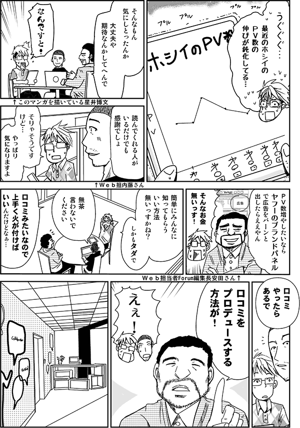 うぐぐぐ…。最近のホシイのPV数の伸びが鈍化してる。
そんなもん気にしとったんか。大丈夫や。期待なんかしてへんで。
なんですと！
読んでくれる人がいるだけでも感謝でしょ。
そりゃそうですけど。やっぱり気になりますよ。
PV数増やしたいなら、Yahoo!のブランドパネルで広告をバーンと出したらええやん。
そんなお金無いっす。
簡単にみんなに知ってもらういい方法無いっすかね。しかもタダで。
無茶言わないでください。
口コミみたいなので上手く火が付けばいいんだけどなぁ。
口コミやったらあるで。口コミをプロデュースする方法が。
えぇ！