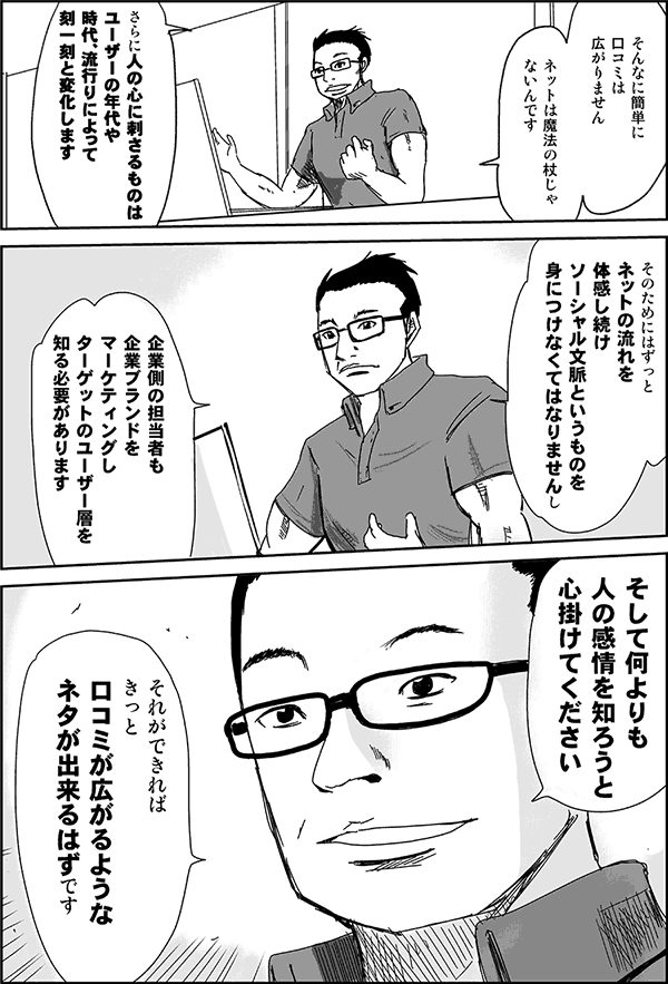 そんなに簡単に口コミは広がりません。ネットは魔法の杖じゃないんです。さらに人の心に刺さるものはユーザーの年代や時代、流行りによって刻一刻と変化します。そのためにはずっとネットの流れを体感し続け、ソーシャル文脈というものを身に付けなくてはなりませんし、企業側の担当者も企業ブランドをマーケティングし、ターゲットのユーザー層を知る必要があります。そして何よりも、人の感情を知ろうと心がけてください。それができれば、きっと口コミが広がるようなネタが出来るはずです。