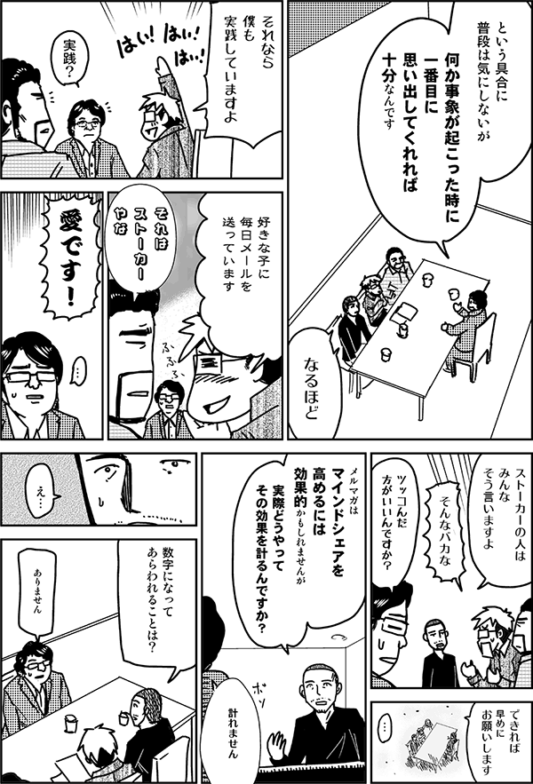 という具合に、普段は気にしないが、何か事象が起こったときに1番目に思い出してくれれば十分なんです。
なるほど。それなら僕も実践していますよ。好きな子に毎日メールを送っています。
それはストーカーやな。
愛です。
ストーカーの人はみんなそう言いますよ。
そんなバカな。
突っ込んだ方がいいんですか？
できれば早めにお願いします。
メルマガはマインドシェアを高めるには効果的かもしれませんが、実際どうやってその効果を計るんですか？
計れません。
数字になって表れることは？
ありません。