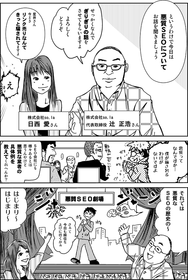 というわけで今日は、悪質SEOについてお話を聞きましょう。
せっかくなんで、ギリギリの話をさせてもらいますよ。よろしくどうぞ。
株式会社so.la 代表取締役、辻正浩さん。
星井さん、今どきリンク売りなんて、きっと騙されてますよ。
株式会社so.la 日西愛さん。
悪質ってなんですか？　僕が騙されるわけがないですよ。
SEO会社にも様々あるとは思うんやけど、悪質な業者の具体例を教えてくれへんか？
それでは、悪質なSEOの歴史のから、始まり始まり～。
さぁて、今日も順位を上げに行くかぁ。