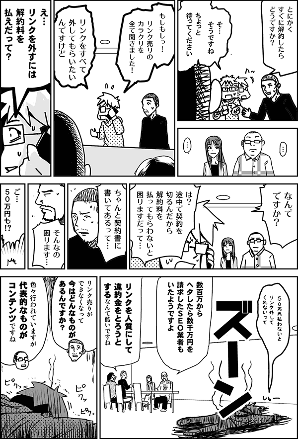 とにかくすぐ解約したらどうですか？
そ、そうですね。ちょっと待ってください。
もしもし、リンク売りのカラクリを全て聞きました！　SEOの契約を辞めたいんですけど。え、解約料を払えだって？　何でですか？　は？　途中で契約を切るんだから、解約料を払ってもらわないと困りますだって。ちゃんと契約書に書いてあるって。そんなの困ります。百万円も？　100万円払わないとリンク外してくれないって。
数百万から、ヘタしたら数千万円を請求したSEO業者もいたようですよ。
リンクを人質にして違約金を取ろうとするなんて酷いですね。
リンク売りができなくなって、今はどんなものがあるんですか？
色々行われていますが、代表的なものがコンテンツですね。