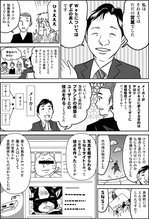 私はそれまではただの営業でした。Webについては、ずぶの素人です。
ひぇえええ。
ミツカンの加藤美侑さんもそうでしたね。
会社もとにかくやってみようということで、eビジネス推進プロジェクトとして始まりました。
学生のノリみたい。
メーカーがeビジネスに参入って、目的はやっぱりＥＣサイトでユーザーに直接販売することだったんですか？
いえいえ、当初からの目的は、ブランドの構築とユーザーとの接点を作ることでした。
けど、ユーザーとの接点と言われても、なにをすればいいのか、雲をつかむような日々でした。あの頃は悩みました。
具体的にはどんなことしたんですか？
SNSです。
写真を載せられるSNSサイトを作って、お客様との接点を作ったんですが、誰もお風呂とかコンロを撮る人はいなくて、犬の写真とか、全然関係ないものばかりでしたね。