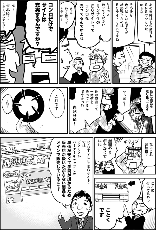 あの当時はどの会社もSNSやっとったからな。
その後も色々試したんですが、結局残ったのはECサイトぐらいですね。
ちょっと待ってください。リンナイのECサイトってまさかコンロ売ってるんですか？
ええ、取り扱ってますが。
コンロって高いですよね、売れるんですか？
そ、それは。あまり売れません。
そうだろ。だったらどうしてECサイトが残っているんだ。白状しろ！
僕たちが扱ったのは、これです。
なんだこれ、月桂樹か？
むりやりボケなくていいですよ。
ここに付いてるやつ。ごとくですよ。
R-STYLE（ECサイト）では、ごとくとかバーナーキャップとか、単価が安く手間が掛かるため、販売店が扱いたがらない製品をメインで販売しているんです。