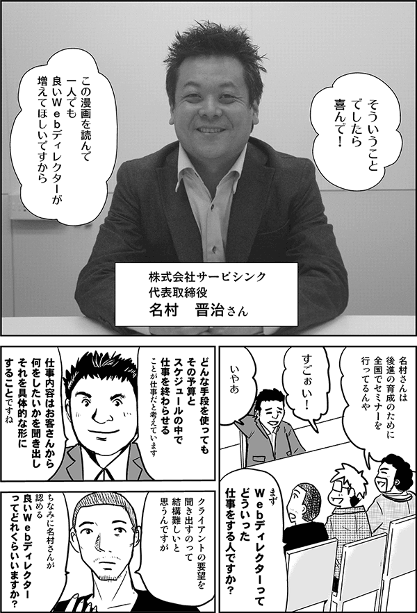 そういうことでしたら喜んで
この漫画を読んで1人でも良いWebディレクターが増えて欲しいですから。
株式会社サービスシンク代表取締役、名村晋治さん。
名村さんは、後進の育成のために全国でセミナー行ってるんや。
スゴーイ。
まずWebディレクターって、どういった仕事をする人ですか？
どんな手段を使ってもその予算とスケジュールの中で仕事を終わらせることが仕事だと考えています。仕事内容はお客さんから何をしたいかを聞き出し、それを具体的な形にすることですね。
クライアントの要望を聞き出すのって結構難しいと思うんですが、ちなみに名村さんが認める良いWebディレクターってどれくらいいますか。