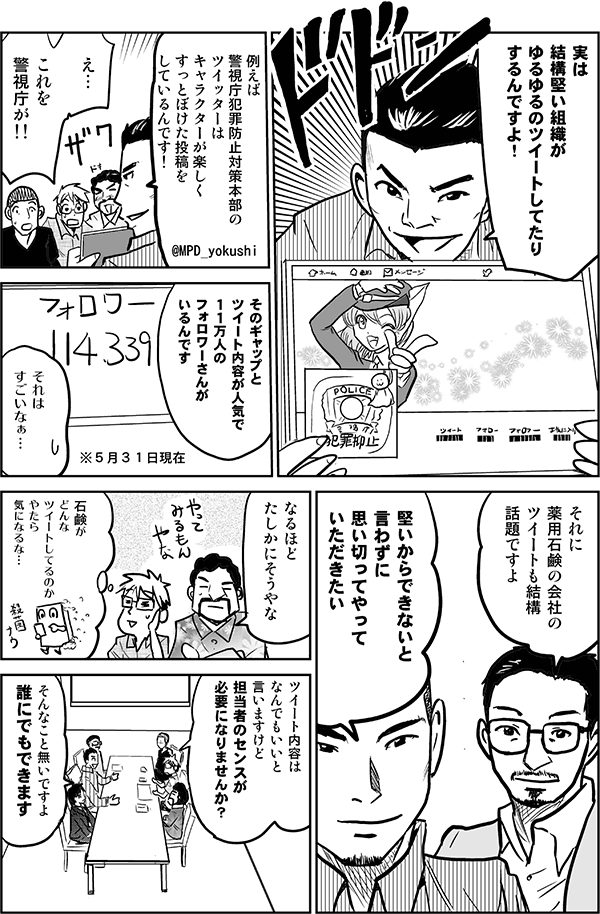 実は結構堅い会社がゆるゆるのツイートしてたりするんですよ。例えば、警視庁犯罪防止対策本部のTwitterはキャラクターが楽しくすっとぼけた投稿をしているんです！
え…これを警視庁が!!
そのギャップとツイート内容が人気で、11万人のフォロワーさんがいるんです。
それはすごいなぁ…。
それに薬用石鹸のツイートも結構話題ですよ。
堅いからできないと言わずに、思い切ってやっていただきたい。
なるほど、たしかにそうやな。
石鹸がどんなツイートしてるのか、やたら気になるな。
ツイート内容はなんでもいいと言いますけど、担当者のセンスが必要になりませんか？
そんなことないですよ。誰にでもできます。