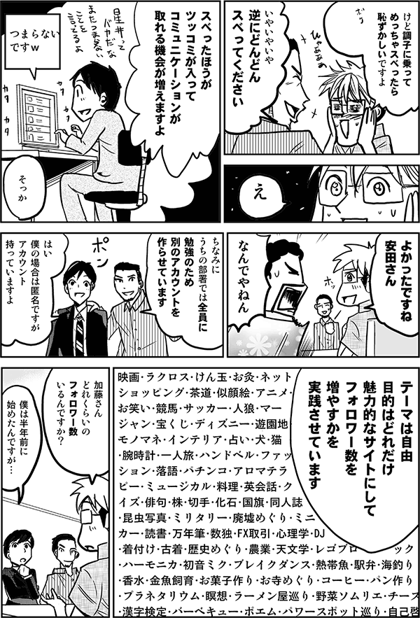 けど調子に乗ってめっちゃスベったら恥ずかしいですよ。
いやいやいや逆にどんどんスベってください。
スベった方が、ツッコミが入ってコミュニケーションが取れる機会が増えますよ。
よかったですね安田さん。
なんでやねん。
ちなみに内の部署では、全員に勉強のため、別のアカウントを作らせています。
はい、僕の場合は匿名ですがアカウント持っていますよ。
テーマは自由。目的はどれだけ魅力的なサイトにしてフォロワー数を増やすかを実践させています。
加藤さん、どれくらいのフォロワー数いるんですか？
僕は半年前に始めたんですが…。