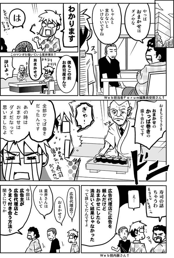 やっぱおまかせはダメやな。
ちゃんと言わないといけないですね。
わかります。
は。
僕もこの前お寿司屋さんで全部カッパ巻きだったんです。あのときおまかせはダメだなって思いましたよ。
寿司の話ちゃうわ。
広告代理店に広告を頼んだけどおまかせにしたら満足いく結果じゃなかったって話してたんですよ。
広告代理店、おまかせ？
星井さんはほっといて、今回は広告主が広告代理店とうまく付き合う方法を聞きに行こうか。