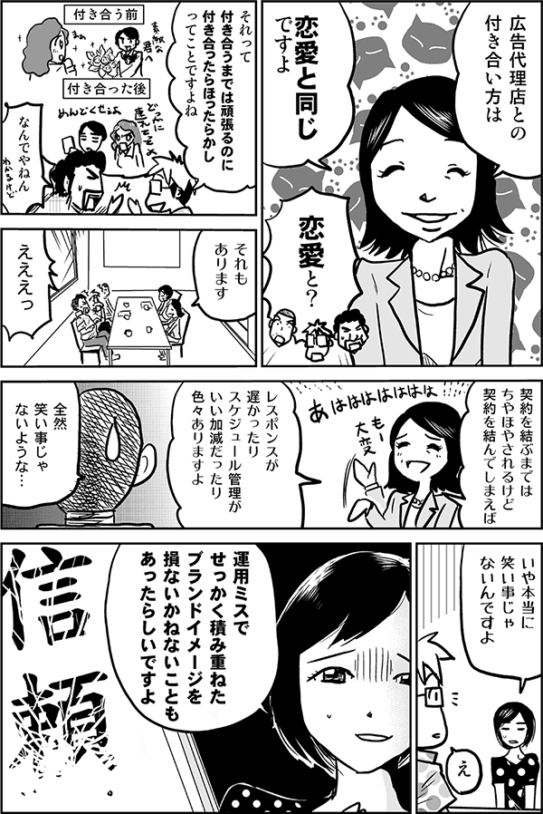 広告代理店との付き合い方は恋愛と同じですよ。
恋愛と？
それって付き合うまでは頑張るのに付き合ったらほったらかしってことですよね。
なんでやねん。
それもあります。契約を結ぶまではちやほやされるけど、契約を結んでしまえばレスポンスが遅かったり、スケジュール管理がいい加減だったり、色々ありますよ。
全然笑い事じゃないような。
いや本当に笑い事じゃないんですよ。運用ミスでせっかく積み重ねたブランドイメージを損ないかねないこともあったらしいですよ。