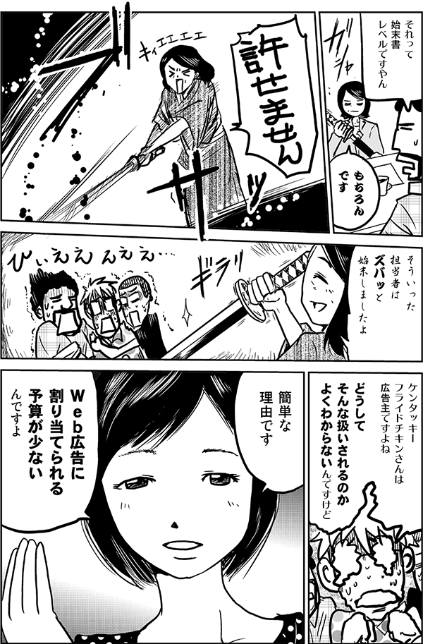 それって始末書レベルですやん。
もちろんです。許せません。そういった担当者はズバッと始末しましたよ。
ケンタッキーフライドチキンさんは広告主ですよね。どうしてそんな扱いされるのか、よくわからないんですけど。
簡単な理由です。Web広告に割り当てられる予算が少ないんですよ。