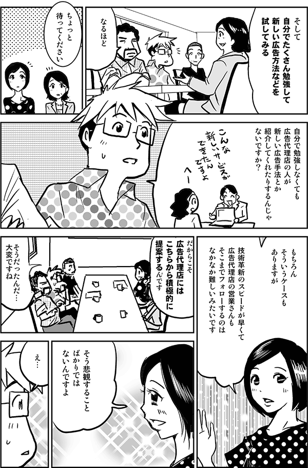 そして自分でたくさん勉強して、新しい広告方法などを試してみる。
なるほど。
ちょっと待ってください。
自分で勉強しなくても、広告代理店の人が新しい広告手法とか紹介してくれたりするんじゃないですか？
もちろんそういうケースもありますが、技術革新のスピードが早くて、広告代理店の営業さんも、そこまでフォローするのはなかなか難しいみたいです。だからこそ広告代理店にはこちらから積極的に提案するんです。
そうだったんだ。大変ですね。
そう悲観することばかりではないんですよ。
え？