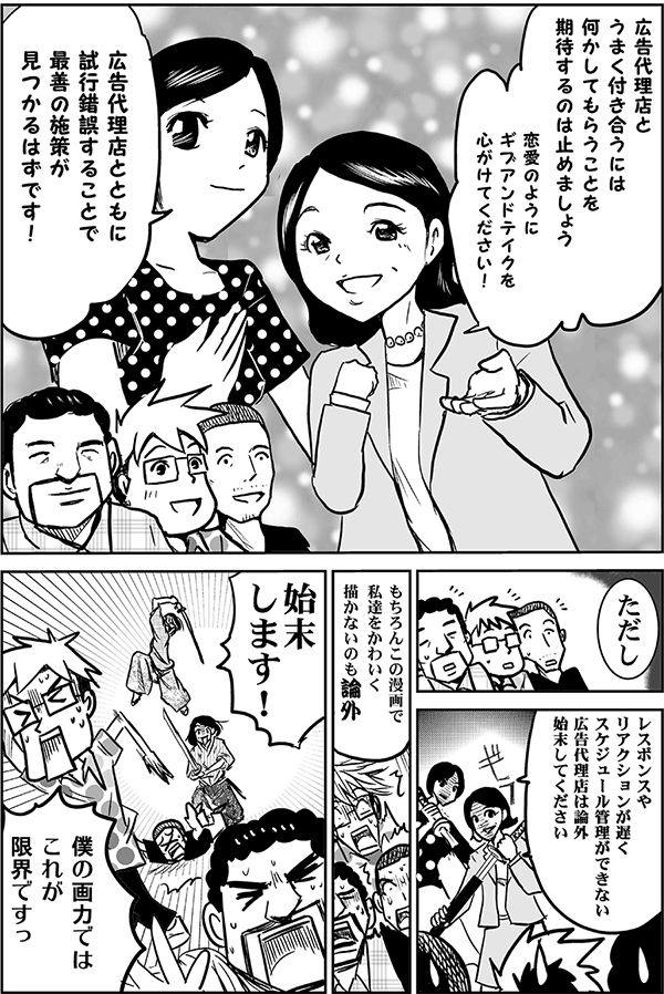 広告代理店とうまく付き合うには、何かしてもらうことを期待するのは止めましょう。恋愛のようにギブアンドテイクを心がけてください。
広告代理店とともに試行錯誤することで、最善の施策が見つかるはずです。ただし、レスポンスやリアクションがなく、スケジュール管理ができない広告代理店は論外。始末してください。もちろんこの漫画で私たちをかわいく描かないのも論外。始末します！
僕の画力ではこれが限界ですっ。