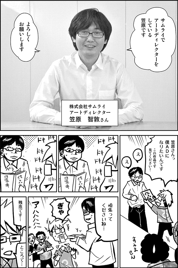 サムライでアートディレクターをしている笠原です。よろしくお願いします（株式会社サムライ　アートディレクター　笠原智敦さん）
笠原さんっ、僕ADになりたいんです。これ作品です、見てください！
頑張ってくださいね。
ぎゃ、残念です。ところで……。