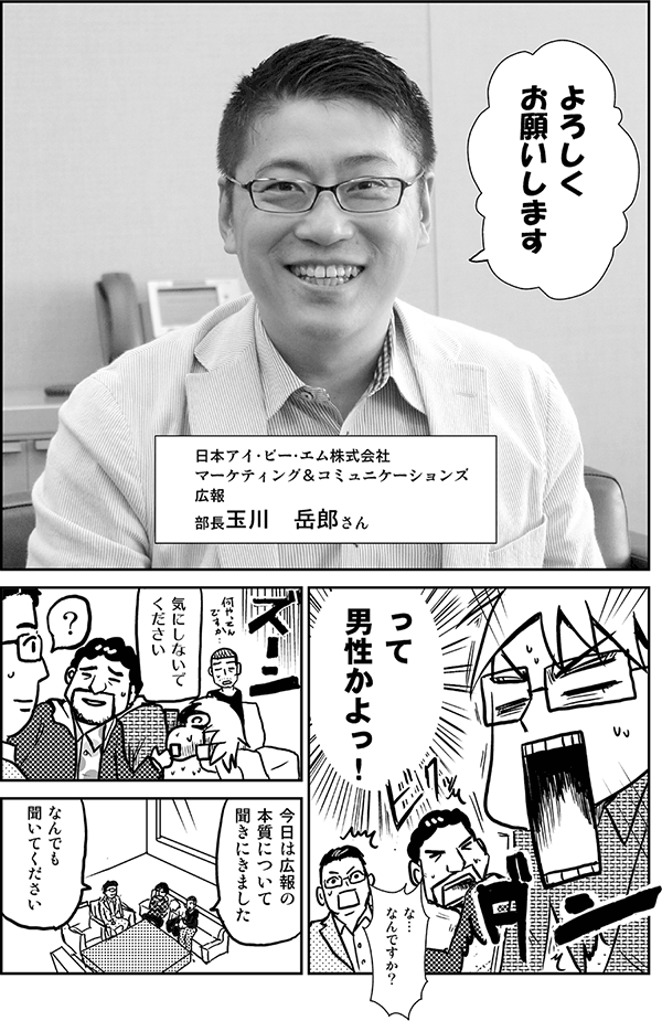 よろしくお願いします（日本アイ・ビー・エム株式会社　マーケティング＆コミュニケーションズ　広報　部長　玉川岳郎さん）
って男性かよっ！
な、なんですか？
気にしないでください。
今日は広報の本質について聞きに来ました。
何でも聞いてください。