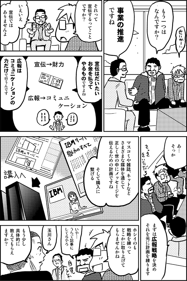 もう一つはなんですか？
事業の推進ですね。
それって宣伝するってことですか？
いえいえ、宣伝ではありませんよ。宣伝はお金を払ってやるものですよね。広報はコミュニケーションの力だけで行うんです。
あ、そっか。
まずは広報戦略を決め、それをもとに計画を練ります。
マスコミや雑誌、ネットなどさまざまな媒体を通じて、正しく世の中にメッセージを伝えるための計画ですね。
そして購入に繋げる。
ホシイのも戦略を練ってどこかに取り上げてもらえませんかね。
いや、うちで記事にしてるやろ。
玉川さん、もう少し具体的に教えてもらえますか？