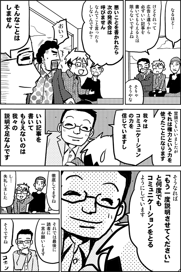 なるほど…。
けどそれって広告と違うから、必ずいい記事を書いてもらえるとは限らないですよね。そりゃそうやな。悪いことを書かれたら次の発表会は呼びませんなんてこと言ったりしないんですか？
おいっ！
そんなことはしません。冒頭でもいいましたが、それは権力という力を使ったことになります。我々はコミュニケーションの力を信じていますし、いい記事を書いてもらえないのは我々の説明不足なんです。そうなれば「もう一度説明させてください」と何度でもコミュニケーションをとるようにしています。
徹底してますね。
失礼しました。
それでは最後に読者にひと言お願いします。
そうですね。