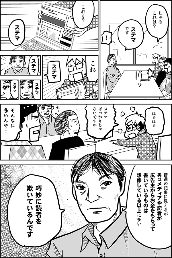 じゃあこれは？
ステマです。
これも。
ステマ。
これ。
ステマ。
はぁはぁ、ステマばっかりじゃないですか。
そんなに多いんや。
普通の記事に見えるが、じつはメディアや記者が広告主からお金をもらって書いているものは、想像している以上に多い。「ステルス」だけに全容が分かりにくいんです。