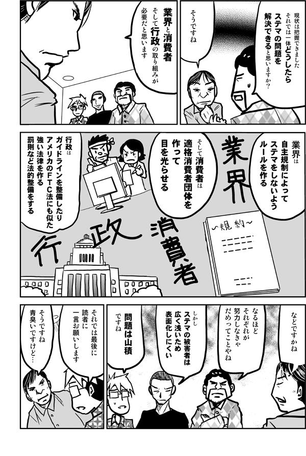 お現状は把握できました。それでは一体どうしたらステマの問題を解決できると思いますか？
業界と消費者、そして行政の取り組みが必要だと思います。
業界は自主規制によってステマをしないようルールを作る。そして消費者は適格消費者団体を作って目を光らせる。行政はガイドラインを整備したりアメリカのFTC法にも似た強い法律を作る、などですかね。
なるほどそれぞれが努力しなきゃだめってことやね。
しかしステマの被害者は広く浅いため表面化しにくい。
問題は山積ですね。
それでは最後に読者にひと言お願いします。
そうですね、青臭いですけど…