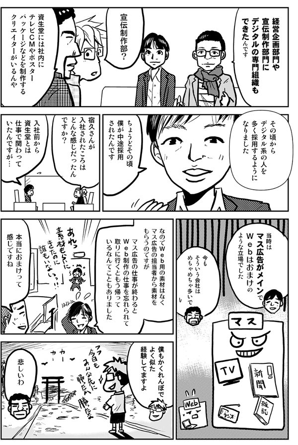 経営企画部門や宣伝制作部門にデジタルの専門組織ができたんです。
宣伝制作部？
資生堂には社内にテレビＣＭやポスターパッケージなどを制作するクリエイターがいるんや。
その頃からデジタル系の人を多く採用するようになりました。ちょうどその頃、僕が中途採用されたんです。
宿久さんが入社された頃はどんな感じだったんですか？
入社前から資生堂とは仕事で関わっていたんですが、当時はマス広告がメインでＷｅｂはおまけのような立場でした。
今もそういう会社はめちゃめちゃ多いで。
なのでＷｅｂ用の素材はなくマス広告の担当者から素材をもらうのですが、マス広告の仕事が終わるとＷｅｂ制作の仕事を忘れられて取りに行くともう帰っているなんてこともありました。
本当におまけって感じですね。
僕もかくれんぼでよく似た経験してますよ。
悲しいわ。