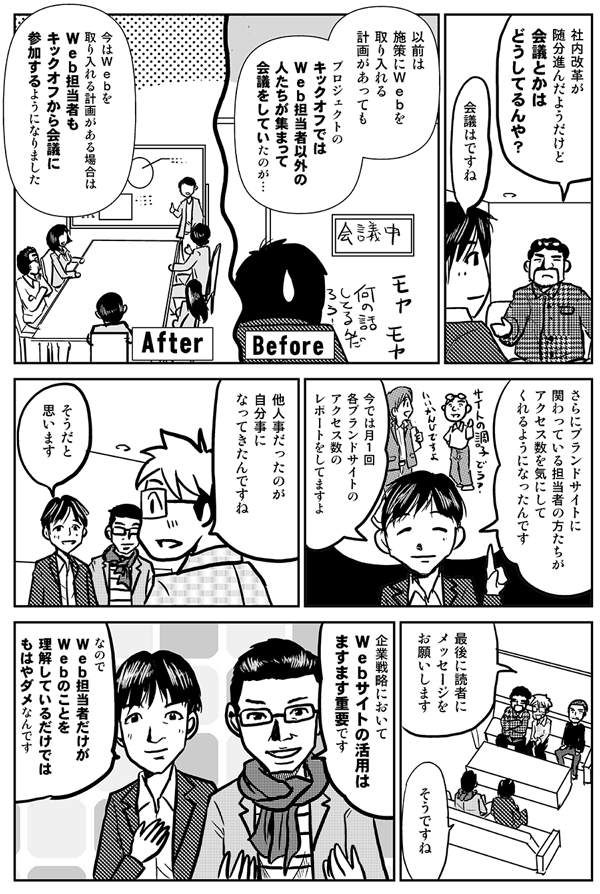 社内改革が随分進んだようだけど、会議とかはどうしてるんや？
会議はですね、以前は施策にＷｅｂを取り入れる計画があってもプロジェクトのキックオフではＷｅｂ担当者以外の人たちが集まって会議をしていたのが…、今はＷｅｂを取り入れる計画がある場合は、Ｗｅｂ担当者もキックオフから会議に参加するようになりました。さらに、ブランドサイトに関わっている担当者の方たちがアクセス数を気にしてくれるようになったんです。今では月１回各ブランドサイトのアクセス数のレポートをしてますよ。
他人事だったのが、自分事になってきたんですね。
層だと思います。
最後に読者にメッセージをお願いします。
そうですね。企業戦略においてＷｅｂサイトの活用はますます重要です。なのでＷｅｂ担当者だけがＷｅｂのことを理解しているだけではもはやダメなんです。