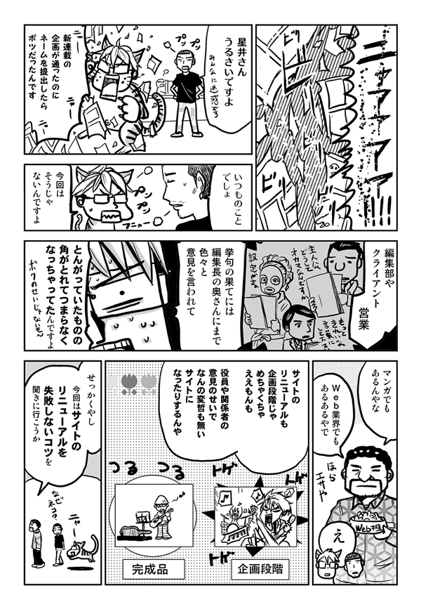 星井さん、うるさいですよ。
新連載の企画が通ったのに、ネームを提出したらボツだったんです。
いつものことでしょ。
今回はそうじゃないんですよ。編集部やクライアント、営業、挙げ句の果てには編集長の奥さんにまでいろいろと意見を言われて、とんがっていたものの角が取れてつまらなくなっちゃってたんですよ。
マンガでもあるんやな。Web業界でもあるあるやで。サイトのリニューアルも企画段階じゃめちゃくちゃええもんも、役員や関係者の意見のせいで何の変哲もないサイトになったりするんや。せっかくやし、今回はサイトのリニューアルを失敗しないコツを聞きにいこうか。