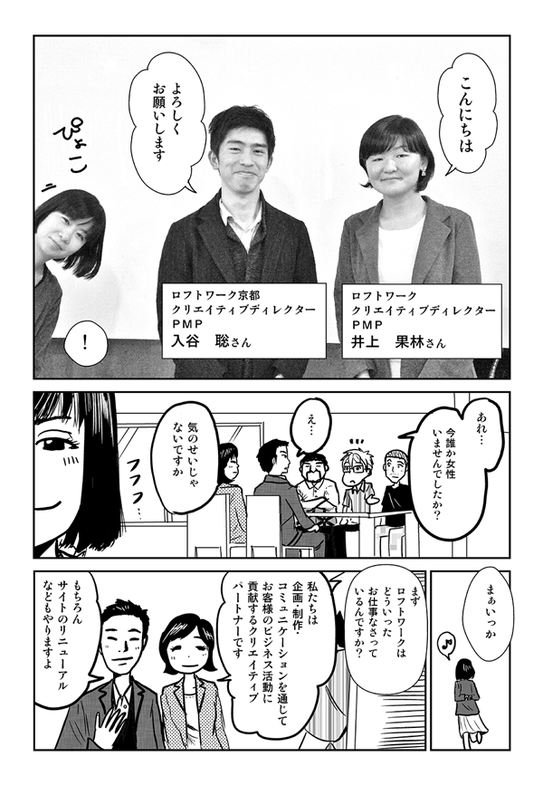 こんにちは。よろしくお願いします。
ロフトワーク　クリエイティブディレクターPMP　井上果林さん。
ロフトワーク京都　クリエイティブディレクターPMP　入谷聡さん。
あれ、今誰か女性いませんでしたか？
え…、気のせいじゃないですか？
まぁいっか。
まずロフトワークはどういったお仕事なさっているんですか？
私たちは企画、制作、コミュニケーションを通じてお客様のビジネス活動に実現するクリエイティブパートナーです。
もちろん、サイトのリニューアルなどもやりますよ。