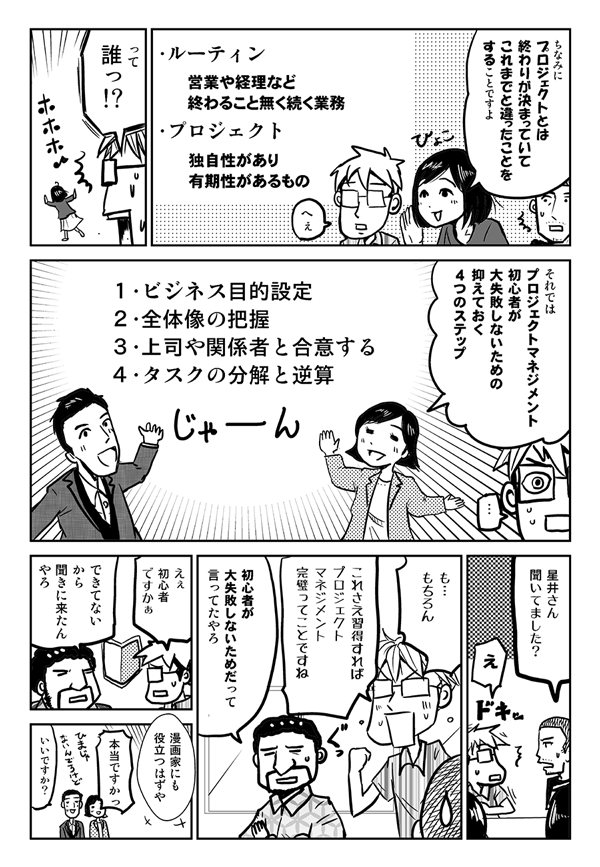 ちなみにプロジェクトとは、終わりが決まっていて、これまでと違ったことをすることですよ。
ルーティン＝営業や経理など終わることなく続く業務
プロジェクト＝独自性があり有期性があるもの
って、誰？
それではプロジェクトマネジメント初心者が大失敗しないための抑えておく4つのステップ。
1．ビジネス目的設定
2．全体像の把握
3．上司や関係者と合意する
4．タスクの分解と逆算
星井さん、聞いてました？
もちろん。これさえ習得すれば、プロジェクトマネジメント完璧ってことですね。
初心者が大失敗しないためだって言ってたやろ。
えぇ初心者ですかぁ？
できてないから聞きに来たんやろ。漫画家にも役立つはずや。
本当ですかっ？
いいですか？